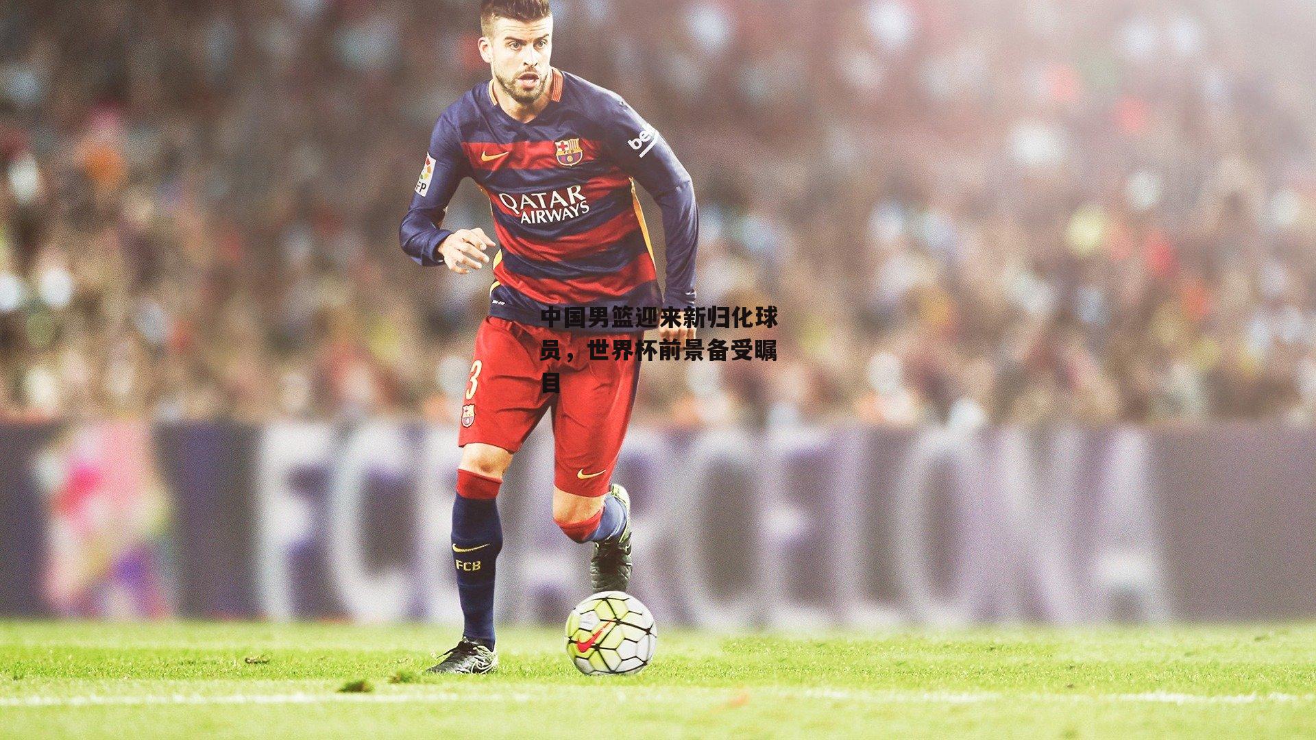 中国男篮迎来新归化球员,世界杯前景备受瞩目